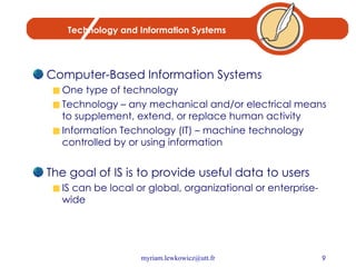 Technology and Information Systems Computer-Based Information Systems One type of technology Technology – any mechanical and/or electrical means to supplement, extend, or replace human activity Information Technology (IT) – machine technology controlled by or using information The goal of IS is to provide useful data to users IS can be local or global, organizational or enterprise-wide 