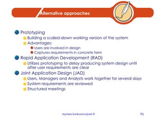Alternative approaches Prototyping Building a scaled-down working version of the system Advantages: Users are involved in design Captures requirements in concrete form Rapid Application Development (RAD) Utilizes prototyping to delay producing system design until after user requirements are clear Joint Application Design (JAD) Users, Managers and Analysts work together for several days System requirements are reviewed Structured meetings 