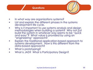 Questions In what way are organizations systems? List and explain the different phases in the systems development life cycle. Why is it important to use systems analysis and design methodologies when building a system?  Why not just build the system in whatever way seems to be “quick and easy”?  What value is provided by using an “engineering” approach?  Explain the traditional application-based approach to systems development.  How is this different from the data-based approach? What is prototyping? What is JAD?  What is Participatory Design? 