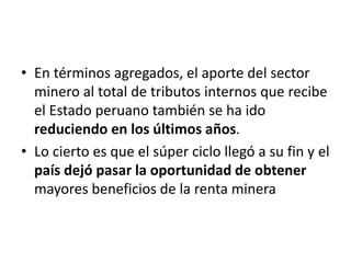 • En términos agregados, el aporte del sector
minero al total de tributos internos que recibe
el Estado peruano también se ha ido
reduciendo en los últimos años.
• Lo cierto es que el súper ciclo llegó a su fin y el
país dejó pasar la oportunidad de obtener
mayores beneficios de la renta minera
 