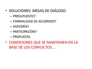 • SOLUCIONES: MESAS DE DIÁLOGO
– PRESUPUESTO?
– FORMALIDAD DE ACUERDOS?
– ASESORÍA?
– PARTICIPACIÓN?
– PROPUESTA
• CONDICIONES QUE SE MANTIENEN EN LA
BASE DE LOS CONFLICTOS …
 