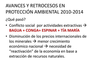 AVANCES Y RETROCESOS EN
PROTECCIÓN AMBIENTAL 2010-2014
¿Qué pasó?
• Conflicto social por actividades extractivas 
BAGUA + CONGA+ ESPINAR + TÍA MARÍA
• Disminución de los precios internacionales de
los minerales  menor crecimiento
económico nacional  necesidad de
“reactivación” de la economía en base a
extracción de recursos naturales.
 