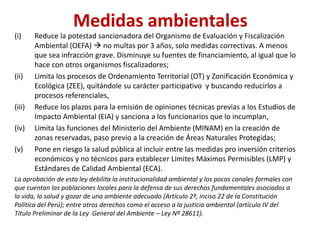 Medidas ambientales
(i) Reduce la potestad sancionadora del Organismo de Evaluación y Fiscalización
Ambiental (OEFA)  no multas por 3 años, solo medidas correctivas. A menos
que sea infracción grave. Disminuye su fuentes de financiamiento, al igual que lo
hace con otros organismos fiscalizadores;
(ii) Limita los procesos de Ordenamiento Territorial (OT) y Zonificación Económica y
Ecológica (ZEE), quitándole su carácter participativo y buscando reducirlos a
procesos referenciales,
(iii) Reduce los plazos para la emisión de opiniones técnicas previas a los Estudios de
Impacto Ambiental (EIA) y sanciona a los funcionarios que lo incumplan,
(iv) Limita las funciones del Ministerio del Ambiente (MINAM) en la creación de
zonas reservadas, paso previo a la creación de Áreas Naturales Protegidas;
(v) Pone en riesgo la salud pública al incluir entre las medidas pro inversión criterios
económicos y no técnicos para establecer Límites Máximos Permisibles (LMP) y
Estándares de Calidad Ambiental (ECA).
La aprobación de esta ley debilita la institucionalidad ambiental y los pocos canales formales con
que cuentan las poblaciones locales para la defensa de sus derechos fundamentales asociados a
la vida, la salud y gozar de una ambiente adecuado (Artículo 2º, inciso 22 de la Constitución
Política del Perú); entre otros derechos como el acceso a la justicia ambiental (artículo IV del
Título Preliminar de la Ley General del Ambiente – Ley Nº 28611).
 