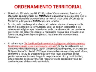 ORDENAMIENTO TERRITORIAL
• El Artículo 22º de la Ley Nº 30230, sobre “Ordenamiento Territorial”,
afecta las competencias del MINAM en la materia ya que plantea que la
política nacional de ordenamiento territorial la apruebe el Consejo de
Ministros y desplaza al MINAM de esta función.
• Es más, este cambio podría afectar el carácter democrático que debía
tener el proceso de su formulación. En él se debían incorporar a los
actores estratégicos que intervienen en la transformación del territorio,
entre ellos los gobiernos locales y regionales ya que son éstos los que
formulan, según sus leyes orgánicas, los planes de ordenamiento
territorial.
• Al señalar que “la Zonificación Económica Ecológica ni el Ordenamiento
Territorial asignan usos ni exclusiones de uso”, la ley desnaturaliza sus
objetivos y finalidad ya que, según la normatividad vigente, los Planes de
Ordenamiento Territorial (POT) que son aprobados a nivel regional y local,
conforme a la Ley de Descentralización y las leyes orgánicas de los
gobiernos subnacionales, luego de un proceso técnico y participativo,
establecen las políticas y marcos regulatorios de ocupación y uso del
territorio para el desarrollo sostenible.
 
