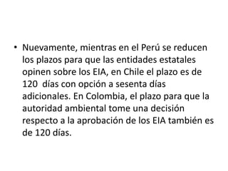 • Nuevamente, mientras en el Perú se reducen
los plazos para que las entidades estatales
opinen sobre los EIA, en Chile el plazo es de
120 días con opción a sesenta días
adicionales. En Colombia, el plazo para que la
autoridad ambiental tome una decisión
respecto a la aprobación de los EIA también es
de 120 días.
 