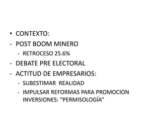 • CONTEXTO:
- POST BOOM MINERO
- RETROCESO 25.6%
- DEBATE PRE ELECTORAL
- ACTITUD DE EMPRESARIOS:
- SUBESTIMAR REALIDAD
- IMPULSAR REFORMAS PARA PROMOCION
INVERSIONES: “PERMISOLOGÍA”
 
