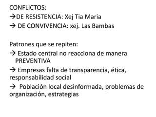 CONFLICTOS:
DE RESISTENCIA: Xej Tia Maria
 DE CONVIVENCIA: xej. Las Bambas
Patrones que se repiten:
 Estado central no reacciona de manera
PREVENTIVA
 Empresas falta de transparencia, ética,
responsabilidad social
 Población local desinformada, problemas de
organización, estrategias
 