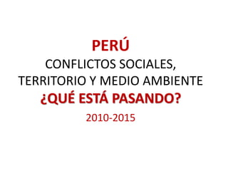 PERÚ
CONFLICTOS SOCIALES,
TERRITORIO Y MEDIO AMBIENTE
¿QUÉ ESTÁ PASANDO?
2010-2015
 