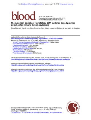 doi:10.1182/blood-2010-08-302984
Prepublished online February 16, 2011;
2011 117: 4190-4207
Cindy Neunert, Wendy Lim, Mark Crowther, Alan Cohen, Lawrence Solberg, Jr and Mark A. Crowther
guideline for immune thrombocytopenia
The American Society of Hematology 2011 evidence-based practice
http://bloodjournal.hematologylibrary.org/content/117/16/4190.full.html
Updated information and services can be found at:
(558 articles)Thrombosis and Hemostasis
(110 articles)Thrombocytopenia
(441 articles)Review Articles
(344 articles)Platelets and Thrombopoiesis
(229 articles)Pediatric Hematology
(1667 articles)Free Research Articles
(3695 articles)Clinical Trials and Observations
(149 articles)<a href="/content/by/section/Editorials">Editorials</a>
Articles on similar topics can be found in the following Blood collections
http://bloodjournal.hematologylibrary.org/site/misc/rights.xhtml#repub_requests
Information about reproducing this article in parts or in its entirety may be found online at:
http://bloodjournal.hematologylibrary.org/site/misc/rights.xhtml#reprints
Information about ordering reprints may be found online at:
http://bloodjournal.hematologylibrary.org/site/subscriptions/index.xhtml
Information about subscriptions and ASH membership may be found online at:
Copyright 2011 by The American Society of Hematology; all rights reserved.
Washington DC 20036.
by the American Society of Hematology, 2021 L St, NW, Suite 900,
Blood (print ISSN 0006-4971, online ISSN 1528-0020), is published weekly
For personal use only.by guest on April 18, 2013.bloodjournal.hematologylibrary.orgFrom
 