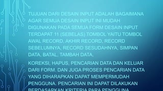 TUJUAN DARI DESAIN INPUT ADALAH BAGAIMANA 
AGAR SEMUA DESAIN INPUT INI MUDAH 
DIGUNAKAN PADA SEMUA FORM DESAIN INPUT 
TERDAPAT 11 (SEBELAS) TOMBOL YAITU TOMBOL 
AWAL RECORD, AKHIR RECORD, RECORD 
SEBELUMNYA, RECORD SESUDAHNYA, SIMPAN 
DATA, BATAL, TAMBAH DATA, 
KOREKSI, HAPUS, PENCARIAN DATA DAN KELUAR 
DARI FORM. DAN JUGA PROSES PENCARIAN DATA 
YANG DIHARAPKAN DAPAT MEMPERMUDAH 
PENGGUNA. PENCARIAN INI DAPAT DILAKUKAN 
BERDASARKAN KRITERIA PARA PENGGUNA. 
 
