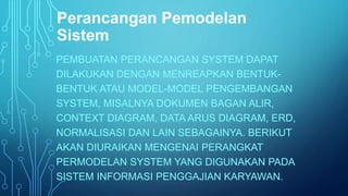 Perancangan Pemodelan 
Sistem 
PEMBUATAN PERANCANGAN SYSTEM DAPAT 
DILAKUKAN DENGAN MENREAPKAN BENTUK-BENTUK 
ATAU MODEL-MODEL PENGEMBANGAN 
SYSTEM, MISALNYA DOKUMEN BAGAN ALIR, 
CONTEXT DIAGRAM, DATA ARUS DIAGRAM, ERD, 
NORMALISASI DAN LAIN SEBAGAINYA. BERIKUT 
AKAN DIURAIKAN MENGENAI PERANGKAT 
PERMODELAN SYSTEM YANG DIGUNAKAN PADA 
SISTEM INFORMASI PENGGAJIAN KARYAWAN. 
 