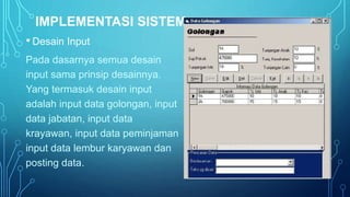 IMPLEMENTASI SISTEM 
• Desain Input 
Pada dasarnya semua desain 
input sama prinsip desainnya. 
Yang termasuk desain input 
adalah input data golongan, input 
data jabatan, input data 
krayawan, input data peminjaman 
input data lembur karyawan dan 
posting data. 
 