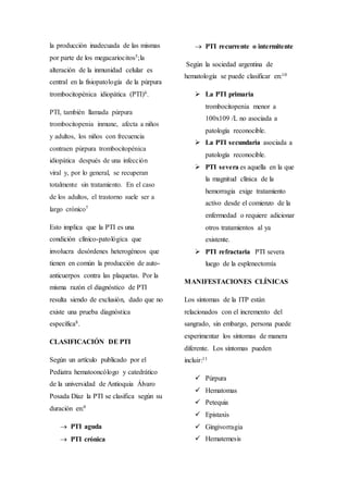 la producción inadecuada de las mismas
por parte de los megacariocitos5;la
alteración de la inmunidad celular es
central en la fisiopatología de la púrpura
trombocitopénica idiopática (PTI)6.
PTI, también llamada púrpura
trombocitopenia inmune, afecta a niños
y adultos, los niños con frecuencia
contraen púrpura trombocitopénica
idiopática después de una infección
viral y, por lo general, se recuperan
totalmente sin tratamiento. En el caso
de los adultos, el trastorno suele ser a
largo crónico7
Esto implica que la PTI es una
condición clínico-patológica que
involucra desórdenes heterogéneos que
tienen en común la producción de auto-
anticuerpos contra las plaquetas. Por la
misma razón el diagnóstico de PTI
resulta siendo de exclusión, dado que no
existe una prueba diagnóstica
específica8.
CLASIFICACIÓN DE PTI
Según un artículo publicado por el
Pediatra hematooncólogo y catedrático
de la universidad de Antioquia Álvaro
Posada Díaz la PTI se clasifica según su
duración en:9
 PTI aguda
 PTI crónica
 PTI recurrente o intermitente
Según la sociedad argentina de
hematología se puede clasificar en:10
 La PTI primaria
trombocitopenia menor a
100x109 /L no asociada a
patología reconocible.
 La PTI secundaria asociada a
patología reconocible.
 PTI severa es aquella en la que
la magnitud clínica de la
hemorragia exige tratamiento
activo desde el comienzo de la
enfermedad o requiere adicionar
otros tratamientos al ya
existente.
 PTI refractaria PTI severa
luego de la esplenectomía
MANIFESTACIONES CLÍNICAS
Los síntomas de la ITP están
relacionados con el incremento del
sangrado, sin embargo, persona puede
experimentar los síntomas de manera
diferente. Los síntomas pueden
incluir:11
 Púrpura
 Hematomas
 Petequia
 Epistaxis
 Gingivorragia
 Hematemesis
 
