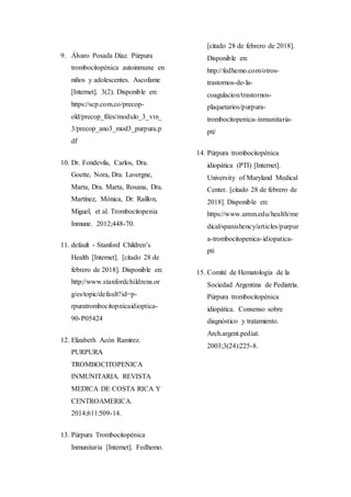9. Álvaro Posada Díaz. Púrpura
trombocitopénica autoinmune en
niños y adolescentes. Ascofame
[Internet]. 3(2). Disponible en:
https://scp.com.co/precop-
old/precop_files/modulo_3_vin_
3/precop_ano3_mod3_purpura.p
df
10. Dr. Fondevila, Carlos, Dra.
Goette, Nora, Dra. Lavergne,
Marta, Dra. Marta, Rosana, Dra.
Martínez, Mónica, Dr. Raillon,
Miguel, et al. Trombocitopenia
Inmune. 2012;448-70.
11. default - Stanford Children’s
Health [Internet]. [citado 28 de
febrero de 2018]. Disponible en:
http://www.stanfordchildrens.or
g/es/topic/default?id=p-
rpuratrombocitopnicaidioptica-
90-P05424
12. Elizabeth Acón Ramírez.
PURPURA
TROMBOCITOPENICA
INMUNITARIA. REVISTA
MEDICA DE COSTA RICA Y
CENTROAMERICA.
2014;611:509-14.
13. Púrpura Trombocitopénica
Inmunitaria [Internet]. Fedhemo.
[citado 28 de febrero de 2018].
Disponible en:
http://fedhemo.com/otros-
trastornos-de-la-
coagulacion/trastornos-
plaquetarios/purpura-
trombocitopenica-inmunitaria-
pti/
14. Púrpura trombocitopénica
idiopática (PTI) [Internet].
University of Maryland Medical
Center. [citado 28 de febrero de
2018]. Disponible en:
https://www.umm.edu/health/me
dical/spanishency/articles/purpur
a-trombocitopenica-idiopatica-
pti
15. Comité de Hematología de la
Sociedad Argentina de Pediatría.
Púrpura trombocitopénica
idiopática. Consenso sobre
diagnóstico y tratamiento.
Arch.argent.pediat.
2003;3(24):225-8.
 