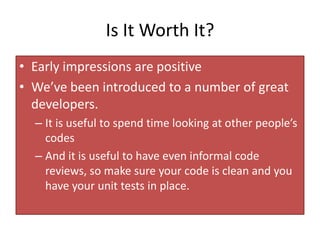 Is It Worth It?
• Early impressions are positive
• We’ve been introduced to a number of great
  developers.
  – It is useful to spend time looking at other people’s
    codes
  – And it is useful to have even informal code
    reviews, so make sure your code is clean and you
    have your unit tests in place.
 