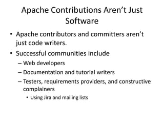 Apache Contributions Aren’t Just
             Software
• Apache contributors and committers aren’t
  just code writers.
• Successful communities include
  – Web developers
  – Documentation and tutorial writers
  – Testers, requirements providers, and constructive
    complainers
     • Using Jira and mailing lists
 