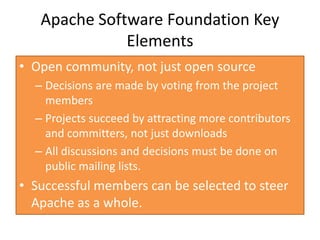 Apache Software Foundation Key
              Elements
• Open community, not just open source
  – Decisions are made by voting from the project
    members
  – Projects succeed by attracting more contributors
    and committers, not just downloads
  – All discussions and decisions must be done on
    public mailing lists.
• Successful members can be selected to steer
  Apache as a whole.
 