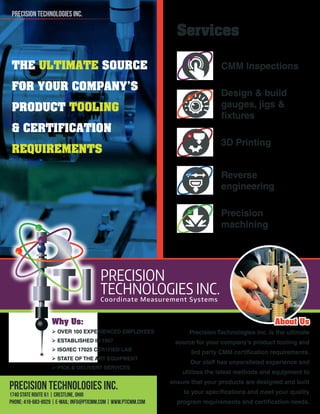 THE ULTIMATE SOURCE
FOR YOUR COMPANY’S
PRODUCT TOOLING
& CERTIFICATION
REQUIREMENTS
Services
CMM Inspections
Design & build
gauges, jigs &
ﬁxtures
3D Printing
Reverse
engineering
Precision
machining
Why Us:
OVER 100 EXPERIENCED EMPLOYEES
ESTABLISHED IN 1997
ISO/IEC 17025 CER1FIED LAB
STATE OF THE ART EQUIPMENT
PICK & DELIVERY SERVICES
PRECISION TECHNOLOGIES INC.
1740 State Route 61 | Crestline, Ohio
phone: 419-683-8029 | e-mail: info@pticmm.com | www.pticmm.com
PRECISION TECHNOLOGIES INC.
About Us
Precision Technologies Inc. is the ultimate
source for your company’s product tooling and
3rd party CMM certiﬁcation requirements.
Our staff has unparalleled experience and
utilizes the latest methods and equipment to
ensure that your products are designed and built
to your speciﬁcations and meet your quality
program requirements and certiﬁcation needs.
 