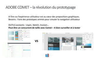 ADOBECOMET–larévolutionduprototypage
A l’ère ou l’expérience utilisateur est au cœur des propositions graphiques.
Besoins : Faire des prototypes animés pour simuler la navigation utilisateur
OUTILS existants : Uxpin, Sketch, Invision…
Peut être un concurrent de taille avec Comet – A bien surveiller et à tester
VS
 