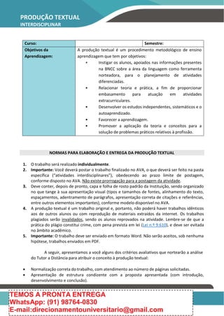 PRODUÇÃO TEXTUAL
INTERDISCIPLINAR
Curso: Semestre:
Objetivos da
Aprendizagem:
A produção textual é um procedimento metodológico de ensino
aprendizagem que tem por objetivos:
• Instigar os alunos, apoiados nas informações presentes
na BNCC sobre a área da linguagem como ferramenta
norteadora, para o planejamento de atividades
diferenciadas.
• Relacionar teoria e prática, a fim de proporcionar
embasamento para atuação em atividades
extracurriculares.
• Desenvolver os estudos independentes, sistemáticos e o
autoaprendizado.
• Favorecer a aprendizagem.
• Promover a aplicação da teoria e conceitos para a
solução de problemas práticos relativos à profissão.
NORMAS PARA ELABORAÇÃO E ENTREGA DA PRODUÇÃO TEXTUAL
1. O trabalho será realizado individualmente.
2. Importante: Você deverá postar o trabalho finalizado no AVA, o que deverá ser feito na pasta
específica (“atividades interdisciplinares”), obedecendo ao prazo limite de postagem,
conforme disposto no AVA. Não existe prorrogação para a postagem da atividade.
3. Deve conter, depois de pronto, capa e folha de rosto padrão da Instituição, sendo organizado
no que tange à sua apresentação visual (tipos e tamanhos de fontes, alinhamento do texto,
espaçamentos, adentramento de parágrafos, apresentação correta de citações e referências,
entre outros elementos importantes), conforme modelo disponível no AVA.
4. A produção textual é um trabalho original e, portanto, não poderá haver trabalhos idênticos
aos de outros alunos ou com reprodução de materiais extraídos da internet. Os trabalhos
plagiados serão invalidados, sendo os alunos reprovados na atividade. Lembre-se de que a
prática do plágio constitui crime, com pena prevista em lei (Lei n.º 9.610), e deve ser evitada
no âmbito acadêmico.
5. Importante: O trabalho deve ser enviado em formato Word. Não serão aceitos, sob nenhuma
hipótese, trabalhos enviados em PDF.
A seguir, apresentamos a você alguns dos critérios avaliativos que nortearão a análise
do Tutor a Distância para atribuir o conceito à produção textual:
 Normalização correta do trabalho, com atendimento ao número de páginas solicitadas.
 Apresentação de estrutura condizente com a proposta apresentada (com introdução,
desenvolvimento e conclusão).
TEMOS A PRONTA ENTREGA
WhatsApp: (91) 98764-0830
E-mail:direcionamentouniversitario@gmail.com
 
