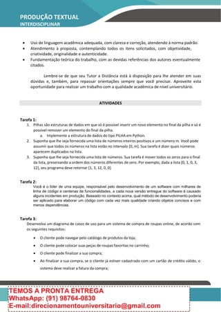 PRODUÇÃO TEXTUAL
INTERDISCIPLINAR
 Uso de linguagem acadêmica adequada, com clareza e correção, atendendo à norma padrão.
 Atendimento à proposta, contemplando todos os itens solicitados, com objetividade,
criatividade, originalidade e autenticidade.
 Fundamentação teórica do trabalho, com as devidas referências dos autores eventualmente
citados.
Lembre-se de que seu Tutor a Distância está à disposição para lhe atender em suas
dúvidas e, também, para repassar orientações sempre que você precisar. Aproveite esta
oportunidade para realizar um trabalho com a qualidade acadêmica de nível universitário.
ATIVIDADES
Tarefa 1:
1. Pilhas são estruturas de dados em que só é possível inserir um novo elemento no final da pilha e só é
possível remover um elemento do final da pilha.
a. Implemente a estrutura de dados do tipo PILHA em Python.
2. Suponha que lhe seja fornecida uma lista de números inteiros positivos e um número m. Você pode
assumir que todos os números na lista estão no intervalo [0, m]. Sua tarefa é dizer quais números
aparecem duplicados na lista.
3. Suponha que lhe seja fornecida uma lista de números. Sua tarefa é mover todos os zeros para o final
da lista, preservando a ordem dos números diferentes de zero. Por exemplo, dada a lista [0, 1, 0, 3,
12], seu programa deve retornar [1, 3, 12, 0, 0].
Tarefa 2:
Você é o líder de uma equipe, responsável pelo desenvolvimento de um software com milhares de
linha de código e centenas de funcionalidades, a cada nova versão entregue do software é causado
alguns incidentes em produção. Baseado no contexto acima, qual método de desenvolvimento poderia
ser aplicado para elaborar um código com cada vez mais qualidade criando objetos concisos e com
menos dependências.
Tarefa 3:
Desenvolva um diagrama de casos de uso para um sistema de compra de roupas online, de acordo com
os seguintes requisitos:
 O cliente pode navegar pelo catálogo de produtos da loja;
 O cliente pode colocar suas peças de roupas favoritas no carrinho;
 O cliente pode finalizar a sua compra;
 Ao finalizar a sua compra, se o cliente já estiver cadastrado com um cartão de crédito válido, o
sistema deve realizar a fatura da compra;
TEMOS A PRONTA ENTREGA
WhatsApp: (91) 98764-0830
E-mail:direcionamentouniversitario@gmail.com
 