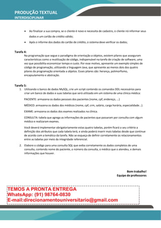 PRODUÇÃO TEXTUAL
INTERDISCIPLINAR
 Ao finalizar a sua compra, se o cliente é novo e necessita de cadastro, o cliente irá informar seus
dados e um cartão de crédito válido;
 Após o informe dos dados do cartão de crédito, o sistema deve verificar os dados;
Tarefa 4:
Na programação que segue o paradigma de orientação a objetos, existem pilares que asseguram
características como a reutilização de código, indispensável na tarefa de criação de software, uma
vez que possibilita economizar tempo e custo. Por esse motivo, apresente um exemplo simples de
código de programação, utilizando a linguagem Java, que apresente ao menos dois dos quatro
pilares da programação orientada a objetos. Esses pilares são: herança, polimorfismo,
encapsulamento e abstração.
Tarefa 5:
1. Utilizando o banco de dados MySQL, crie um script contendo os comandos DDL necessários para
criar um banco de dados e suas tabelas que será utilizado em um sistema de uma clínica médica:
PACIENTE: armazena os dados pessoais dos pacientes (nome, cpf, endereço, ...)
MÉDICO: armazena os dados dos médicos (nome, cpf, crm, salário, carga horária, especialidade...).
EXAME: armazena os dados dos exames realizados na clínica.
CONSULTA: tabela que agrega as informações de pacientes que passaram por consulta com algum
médico e realizaram exames.
Você deverá implementar obrigatoriamente estas quatro tabelas, porém ficará a seu critério a
definição dos atributos que cada tabela terá, e ainda poderá inserir mais tabelas desde que continue
de acordo com a temática da tarefa. Não se esqueça de definir corretamente os relacionamentos
entre as tabelas por meio da integridade referencial.
2. Elabore o código para uma consulta SQL que exiba corretamente os dados completos de uma
consulta, contendo nome do paciente, o número da consulta, o médico que o atendeu, e demais
informações que houver.
Bom trabalho!
Equipe de professores
TEMOS A PRONTA ENTREGA
WhatsApp: (91) 98764-0830
E-mail:direcionamentouniversitario@gmail.com
 