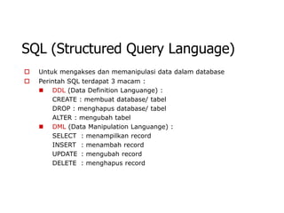 SQL (Structured Query Language)
   Untuk mengakses dan memanipulasi data dalam database
   Perintah SQL terdapat 3 macam :
     DDL (Data Definition Languange) :
        CREATE : membuat database/ tabel
        DROP : menghapus database/ tabel
        ALTER : mengubah tabel
     DML (Data Manipulation Languange) :
        SELECT : menampilkan record
        INSERT : menambah record
        UPDATE : mengubah record
        DELETE : menghapus record
 