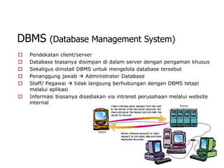 DBMS       (Database Management System)
   Pendekatan client/server
   Database biasanya disimpan di dalam server dengan pengaman khusus
   Sekaligus diinstall DBMS untuk mengelola database tersebut
   Penanggung jawab  Administrator Database
   Staff/ Pegawai  tidak langsung berhubungan dengan DBMS tetapi
    melalui aplikasi
   Informasi biasanya disediakan via intranet perusahaan melalui website
    internal
 