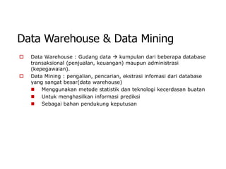 Data Warehouse & Data Mining
   Data Warehouse : Gudang data  kumpulan dari beberapa database
    transaksional (penjualan, keuangan) maupun administrasi
    (kepegawaian).
   Data Mining : pengalian, pencarian, ekstrasi infomasi dari database
    yang sangat besar(data warehouse)
     Menggunakan metode statistik dan teknologi kecerdasan buatan
     Untuk menghasilkan informasi prediksi
     Sebagai bahan pendukung keputusan
 