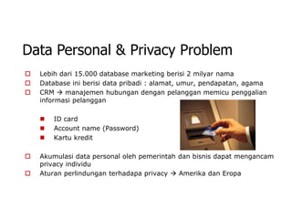 Data Personal & Privacy Problem
   Lebih dari 15.000 database marketing berisi 2 milyar nama
   Database ini berisi data pribadi : alamat, umur, pendapatan, agama
   CRM  manajemen hubungan dengan pelanggan memicu penggalian
    informasi pelanggan

       ID card
       Account name (Password)
       Kartu kredit

   Akumulasi data personal oleh pemerintah dan bisnis dapat mengancam
    privacy individu
   Aturan perlindungan terhadapa privacy  Amerika dan Eropa
 