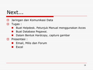 Next...
 Jaringan dan Komunikasi Data
 Tugas :
   Buat Helpdesk. Petunjuk Manual menggunakan Acces
   Buat Database Pegawai.
   Dalam Bentuk Hardcopy, capture gambar
 Presentasi :
   Email, Milis dan Forum
   Excel




                                                  18
 