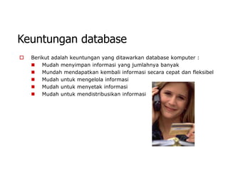 Keuntungan database
   Berikut adalah keuntungan yang ditawarkan database komputer :
     Mudah menyimpan informasi yang jumlahnya banyak
     Mundah mendapatkan kembali informasi secara cepat dan fleksibel
     Mudah untuk mengelola informasi
     Mudah untuk menyetak informasi
     Mudah untuk mendistribusikan informasi
 