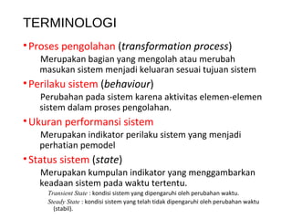 TERMINOLOGI
•Proses pengolahan (transformation process)
Merupakan bagian yang mengolah atau merubah
masukan sistem menjadi keluaran sesuai tujuan sistem
•Perilaku sistem (behaviour)
Perubahan pada sistem karena aktivitas elemen-elemen
sistem dalam proses pengolahan.
•Ukuran performansi sistem
Merupakan indikator perilaku sistem yang menjadi
perhatian pemodel
•Status sistem (state)
Merupakan kumpulan indikator yang menggambarkan
keadaan sistem pada waktu tertentu.
Transient State : kondisi sistem yang dipengaruhi oleh perubahan waktu.
Steady State : kondisi sistem yang telah tidak dipengaruhi oleh perubahan waktu
(stabil).
 