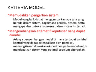 KRITERIA MODEL
•Memudahkan pengertian sistem
Model yang baik dapat menggambarkan apa saja yang
berada dalam sistem, bagaimana perilaku sistem, serta
mengapa dan untuk apa proses dalam sistem itu terjadi.
•Mengembangkan alternatif keputusan yang dapat
diambil
Adanya pengembangan model di mana terdapat variabel
kontrol yang dapat dikendalikan oleh pemakai,
memungkinkan dilakukan eksperimen pada model untuk
mendapatkan sistem yang optimal sebelum diterapkan.
 