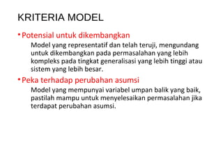 KRITERIA MODEL
•Potensial untuk dikembangkan
Model yang representatif dan telah teruji, mengundang
untuk dikembangkan pada permasalahan yang lebih
kompleks pada tingkat generalisasi yang lebih tinggi atau
sistem yang lebih besar.
•Peka terhadap perubahan asumsi
Model yang mempunyai variabel umpan balik yang baik,
pastilah mampu untuk menyelesaikan permasalahan jika
terdapat perubahan asumsi.
 