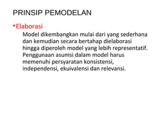 PRINSIP PEMODELAN
•Elaborasi
Model dikembangkan mulai dari yang sederhana
dan kemudian secara bertahap dielaborasi
hingga diperoleh model yang lebih representatif.
Penggunaan asumsi dalam model harus
memenuhi persyaratan konsistensi,
independensi, ekuivalensi dan relevansi.
 