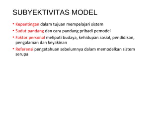 SUBYEKTIVITAS MODEL
• Kepentingan dalam tujuan mempelajari sistem
• Sudut pandang dan cara pandang pribadi pemodel
• Faktor personal meliputi budaya, kehidupan sosial, pendidikan,
pengalaman dan keyakinan
• Referensi pengetahuan sebelumnya dalam memodelkan sistem
serupa
 