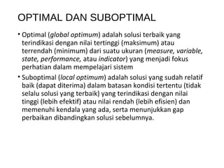 OPTIMAL DAN SUBOPTIMAL
• Optimal (global optimum) adalah solusi terbaik yang
terindikasi dengan nilai tertinggi (maksimum) atau
terrendah (minimum) dari suatu ukuran (measure, variable,
state, performance, atau indicator) yang menjadi fokus
perhatian dalam mempelajari sistem
• Suboptimal (local optimum) adalah solusi yang sudah relatif
baik (dapat diterima) dalam batasan kondisi tertentu (tidak
selalu solusi yang terbaik) yang terindikasi dengan nilai
tinggi (lebih efektif) atau nilai rendah (lebih efisien) dan
memenuhi kendala yang ada, serta menunjukkan gap
perbaikan dibandingkan solusi sebelumnya.
 