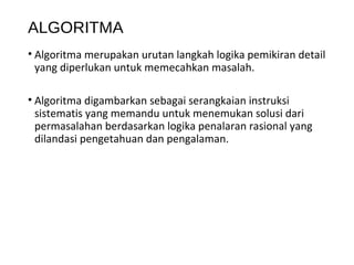 ALGORITMA
• Algoritma merupakan urutan langkah logika pemikiran detail
yang diperlukan untuk memecahkan masalah.
• Algoritma digambarkan sebagai serangkaian instruksi
sistematis yang memandu untuk menemukan solusi dari
permasalahan berdasarkan logika penalaran rasional yang
dilandasi pengetahuan dan pengalaman.
 