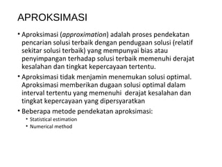 APROKSIMASI
• Aproksimasi (approximation) adalah proses pendekatan
pencarian solusi terbaik dengan pendugaan solusi (relatif
sekitar solusi terbaik) yang mempunyai bias atau
penyimpangan terhadap solusi terbaik memenuhi derajat
kesalahan dan tingkat kepercayaan tertentu.
• Aproksimasi tidak menjamin menemukan solusi optimal.
Aproksimasi memberikan dugaan solusi optimal dalam
interval tertentu yang memenuhi derajat kesalahan dan
tingkat kepercayaan yang dipersyaratkan
• Beberapa metode pendekatan aproksimasi:
• Statistical estimation
• Numerical method
 