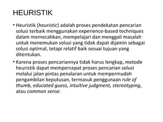 HEURISTIK
• Heuristik (heuristic) adalah proses pendekatan pencarian
solusi terbaik menggunakan experience-based techniques
dalam memecahkan, mempelajari dan menggali masalah
untuk menemukan solusi yang tidak dapat dijamin sebagai
solusi optimal, tetapi relatif baik sesuai tujuan yang
ditentukan.
• Karena proses pencariannya tidak harus lengkap, metode
heuristik dapat mempercepat proses pencarian solusi
melalui jalan pintas penalaran untuk mempermudah
pengambilan keputusan, termasuk penggunaan rule of
thumb, educated guess, intuitive judgment, stereotyping,
atau common sense.
 