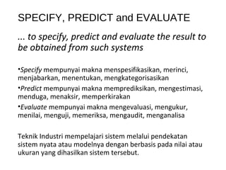 SPECIFY, PREDICT and EVALUATE
... to specify, predict and evaluate the result to
be obtained from such systems
•Specify mempunyai makna menspesifikasikan, merinci,
menjabarkan, menentukan, mengkategorisasikan
•Predict mempunyai makna memprediksikan, mengestimasi,
menduga, menaksir, memperkirakan
•Evaluate mempunyai makna mengevaluasi, mengukur,
menilai, menguji, memeriksa, mengaudit, menganalisa
Teknik Industri mempelajari sistem melalui pendekatan
sistem nyata atau modelnya dengan berbasis pada nilai atau
ukuran yang dihasilkan sistem tersebut.
 