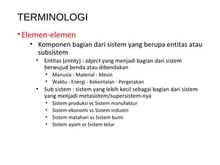 TERMINOLOGI
•Elemen-elemen
• Komponen bagian dari sistem yang berupa entitas atau
subsistem
• Entitas (entity) : object yang menjadi bagian dari sistem
berwujud benda atau dibendakan
• Manusia - Material - Mesin
• Waktu - Energi - Kekentalan - Pergerakan
• Sub sistem : sistem yang lebih kecil sebagai bagian dari sistem
yang menjadi metasistem/supersistem-nya
• Sistem produksi vs Sistem manufaktur
• Sistem ekonomi vs Sistem industri
• Sistem matahari vs Sistem bumi
• Sistem ayam vs Sistem telur
 