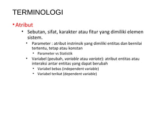 TERMINOLOGI
•Atribut
• Sebutan, sifat, karakter atau fitur yang dimiliki elemen
sistem.
• Parameter : atribut instrinsik yang dimiliki entitas dan bernilai
tertentu, tetap atau konstan
• Parameter vs Statistik
• Variabel (peubah, variable atau variate): atribut entitas atau
interaksi antar entitas yang dapat berubah
• Variabel bebas (independent variable)
• Variabel terikat (dependent variable)
 