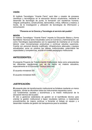 3
VISIÓN
El Instituto Tecnológico “Vicente Fierro” será líder y creador de procesos
científicos y tecnológicos en la educación técnica ecuatoriana, mediante el
desarrollo de tecnología de punta, la formación con excelencia humana,
integral, participativa, constructivista, democrática, crítica, reflexiva y creativa; a
través, de la investigación y utilización de tecnologías de información y
comunicación
“Pioneros en la Ciencia y Tecnología al servicio del pueblo”
MISIÓN
El Instituto Tecnológico “Vicente Fierro” imparte la Educación Básica y forma
Bachilleres Técnicos tanto Industriales como en Comercio y Administración; así
como Tecnólogos especializados con la capacidad de insertarse en el mundo
laboral, crear microempresas productivas o continuar estudios superiores.
Cuenta con personal docente cualificado; infraestructura adecuada y equipos
actualizados; pone en práctica los valores institucionales; potencializa las
capacidades y competencias, acorde al modelo pedagógico institucional.
ANTECEDENTES:
El presente Proyecto de Transformación Institucional, tiene como antecedentes
las diferentes regulaciones que se ha hecho en materia educativa,
especialmente en la Educación Técnica como son:
El acuerdo ministerial 334
El acuerdo ministerial 3425
JUSTIFICACIÓN:
El presente plan de transformación institucional se fortalece mediante un marco
regulador, donde se difundirán todos los instrumentos requeridos como:
Los fundamentos sociales y económicos y la misión institucional de la
educación técnica del ecuador.
El reto a gestionar estándares de gestión en el bachillerato técnico para
orientar la gestión institucional a lograr resultados óptimos; a implementar
procedimientos de mejora continua; a fomentar el trabajo en equipo y a
desarrollar modelos de gestión de transparencia para la sociedad.
 