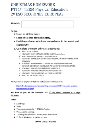 CHRISTMAS HOMEWORK
PTI 1ST TERM Physical Education
2º ESO SECCIONES EUROPEAS
STUDENT:
GROUP:
1. Select an athletic event:
 Speak in 60 lines about its history.
 Find three athletes who have been relevant in this event, and
explain why.
2. Complete the next athleticsquestions:
 WHAT IS ‘THE ATLETICS’?
 HOW MANY SHORT DISTANCESDO YOU KNOW? Explainthem.
 WHAT DO THE LONG DISTANCESRACESCONSISTOF?
 HOW MANY RELAY EVENTS DO YOU KNOW ANDEXPLAIN THE DIFFERENTES TYPES
OF EVENTS?
 HOW MANY HURLES EVENTSDO YOU KNOW? Differencesbetweenthem.
 EXPLAIN THE DIFFERENTSROAD EVENTSWE CAN WATCH IN OLYMPIC GAMES.
 HOW MANY JUMPING EVENTS ARETHERE IN ATLETICS?
 HOW MANY PRINCIPLESHAVETHE JUMPING EVENTSGOT?
 HOW MANY THROWING EVENTSARE THERE IN ATLETICS?
 WHAT ARE THE MIXED EVENTS?
*And you have to complete all the topics we have workedin this 1st Term:
 http://efiesclaracampoamorlasolana.blogspot.com.es/2015/11/aspectos-evaluar-
en-las-cuentas-de.html
You have to give me the homework the 1st
day after Christmas in a single
document:
Index:
FrontPage.
Index
Your opinion about the 1st
TERM in English.
Your personal warm up.
The ten questions about ´Warm up and Motor skills´.
1st
Term Worksheet or twitter account.
HAPPY CHRISTMAS!!!!!!!
 