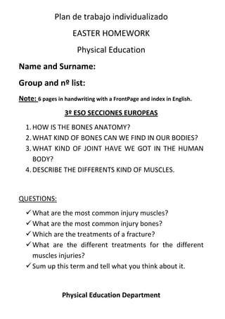 Plan de trabajo individualizado<br />EASTER HOMEWORK<br />Physical Education<br />Name and Surname:<br />Group and nº list: <br />Note: 6 pages in handwriting with a FrontPage and index in English.<br />3º ESO SECCIONES EUROPEAS<br />HOW IS THE BONES ANATOMY?<br />WHAT KIND OF BONES CAN WE FIND IN OUR BODIES?<br />WHAT KIND OF JOINT HAVE WE GOT IN THE HUMAN BODY?<br />DESCRIBE THE DIFFERENTS KIND OF MUSCLES.<br />QUESTIONS:<br />What are the most common injury muscles?<br />What are the most common injury bones?<br />Which are the treatments of a fracture?<br />What are the different treatments for the different muscles injuries?<br />Sum up this term and tell what you think about it.<br />Physical Education Department<br />
