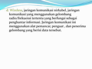 d. Wireless, jaringan komunikasi nirkabel, jaringan
  komunikasi yang menggunakan gelombang
  radio/frekuensi tertentu yang berfungsi sebagai
  penghantar informasi. Jaringan komunikasi ini
  menggunakan alat pemancar, penguat , dan penerima
  gelombang yang berisi data tersebut.
 