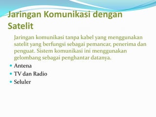 Jaringan Komunikasi dengan
Satelit
  Jaringan komunikasi tanpa kabel yang menggunakan
  satelit yang berfungsi sebagai pemancar, penerima dan
  penguat. Sistem komunikasi ini menggunakan
  gelombang sebagai penghantar datanya.
 Antena
 TV dan Radio
 Seluler
 