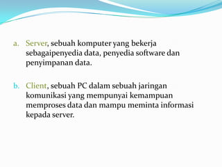 a. Server, sebuah komputer yang bekerja
   sebagaipenyedia data, penyedia software dan
   penyimpanan data.

b. Client, sebuah PC dalam sebuah jaringan
   komunikasi yang mempunyai kemampuan
   memproses data dan mampu meminta informasi
   kepada server.
 